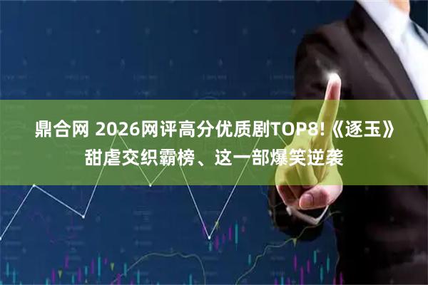 鼎合网 2026网评高分优质剧TOP8!《逐玉》甜虐交织霸榜、这一部爆笑逆袭