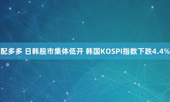配多多 日韩股市集体低开 韩国KOSPI指数下跌4.4%