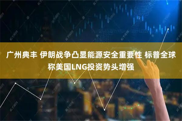 广州典丰 伊朗战争凸显能源安全重要性 标普全球称美国LNG投资势头增强
