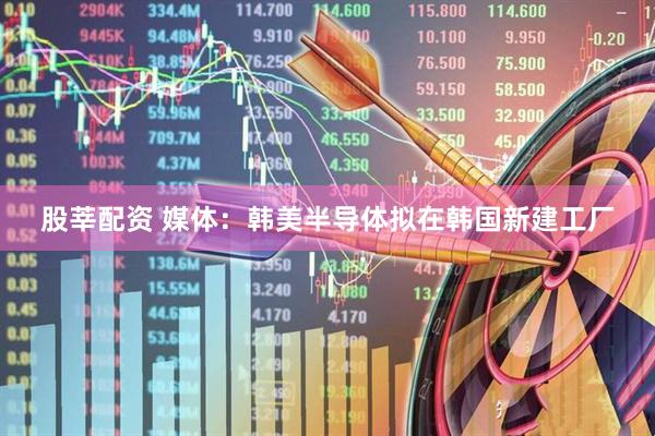 股莘配资 媒体：韩美半导体拟在韩国新建工厂