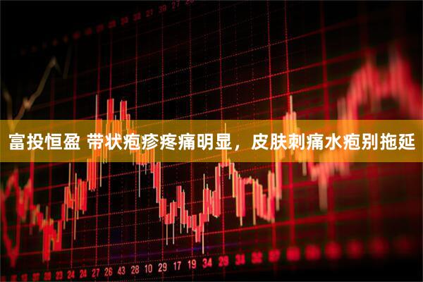 富投恒盈 带状疱疹疼痛明显,皮肤刺痛水疱别拖延