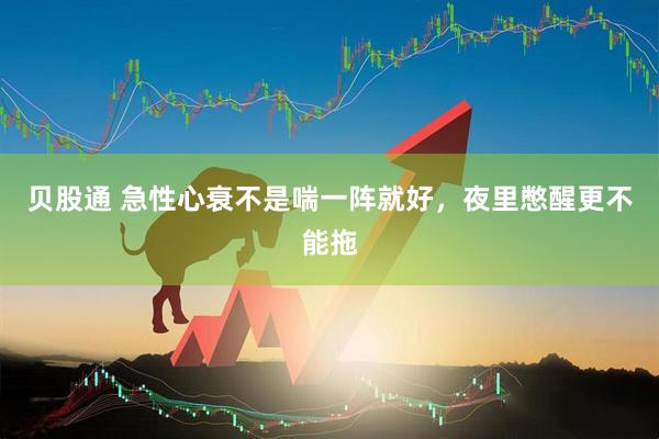 贝股通 急性心衰不是喘一阵就好,夜里憋醒更不能拖