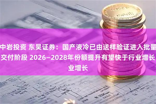 中岩投资 东吴证券：国产液冷已由送样验证进入批量交付阶段 2026—2028年份额提升有望快于行业增长