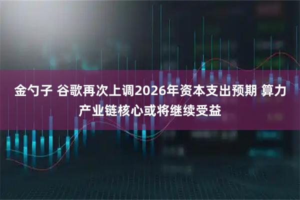 金勺子 谷歌再次上调2026年资本支出预期 算力产业链核心或将继续受益