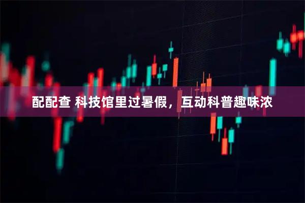 配配查 科技馆里过暑假，互动科普趣味浓