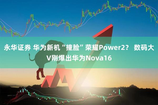 永华证券 华为新机“撞脸”荣耀Power2？ 数码大V刚爆出华为Nova16