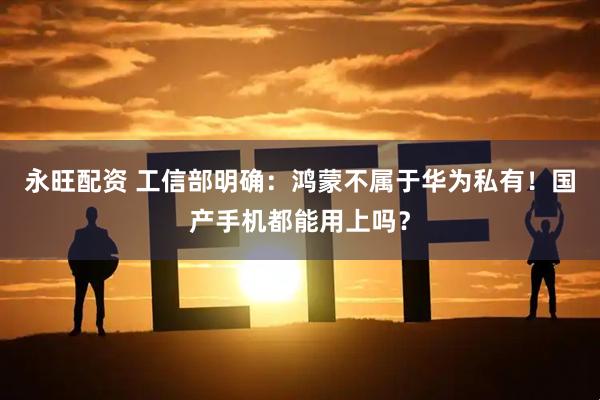永旺配资 工信部明确：鸿蒙不属于华为私有！国产手机都能用上吗？