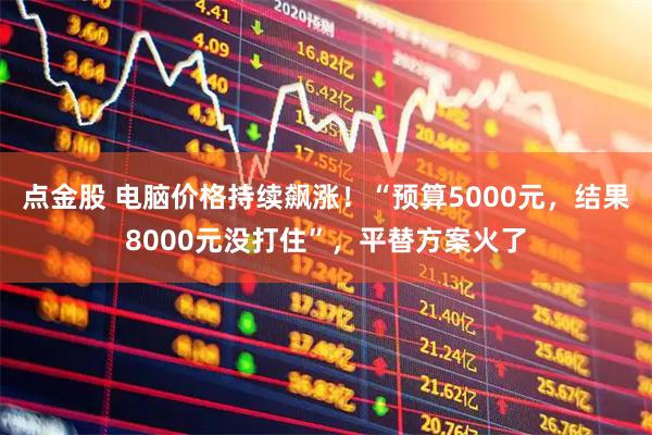点金股 电脑价格持续飙涨！“预算5000元，结果8000元没打住”，平替方案火了