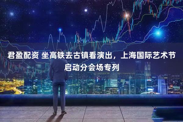 君盈配资 坐高铁去古镇看演出，上海国际艺术节启动分会场专列