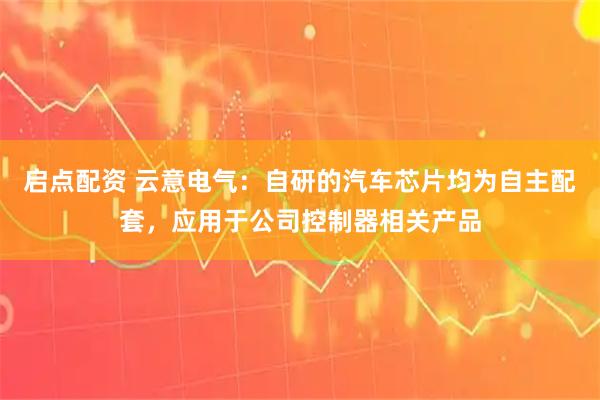 启点配资 云意电气：自研的汽车芯片均为自主配套，应用于公司控制器相关产品