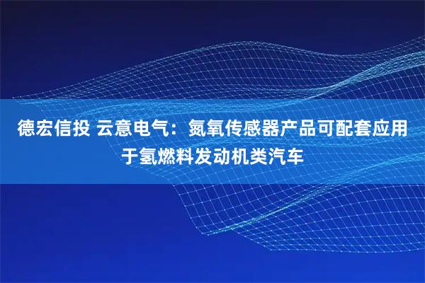 德宏信投 云意电气：氮氧传感器产品可配套应用于氢燃料发动机类汽车