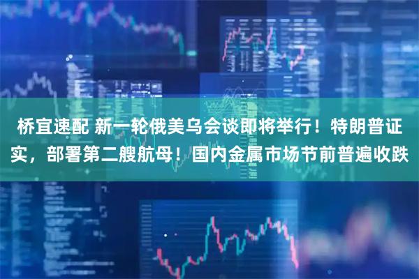 桥宜速配 新一轮俄美乌会谈即将举行！特朗普证实，部署第二艘航母！国内金属市场节前普遍收跌