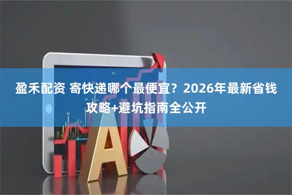 盈禾配资 寄快递哪个最便宜？2026年最新省钱攻略+避坑指南全公开