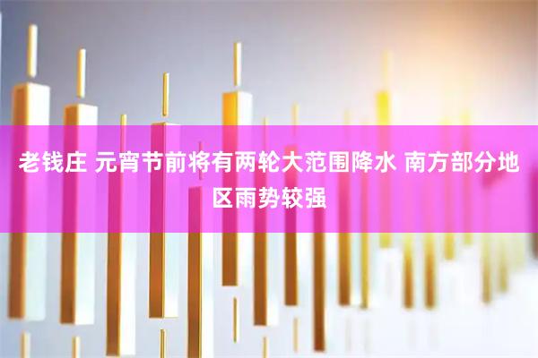 老钱庄 元宵节前将有两轮大范围降水 南方部分地区雨势较强