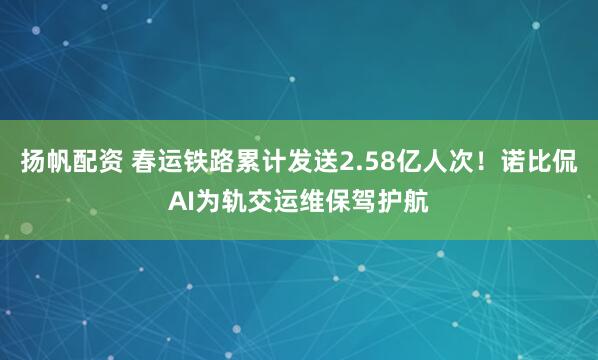 扬帆配资 春运铁路累计发送2.58亿人次!诺比侃AI为轨交运维保驾护航