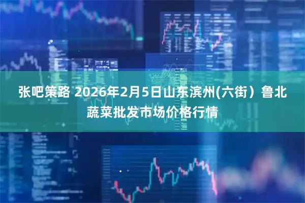 张吧策路 2026年2月5日山东滨州(六街）鲁北蔬菜批发市场价格行情