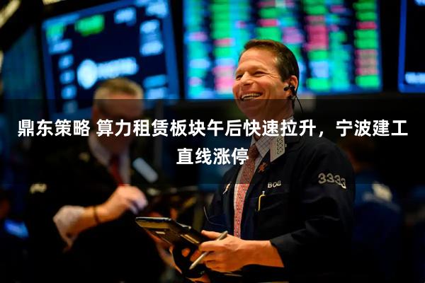 鼎东策略 算力租赁板块午后快速拉升，宁波建工直线涨停