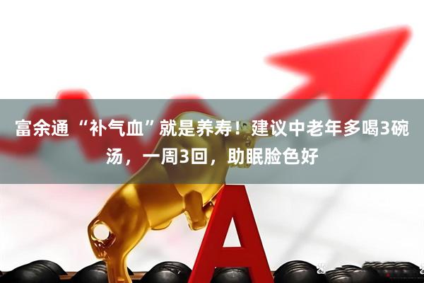 富余通 “补气血”就是养寿！建议中老年多喝3碗汤，一周3回，助眠脸色好