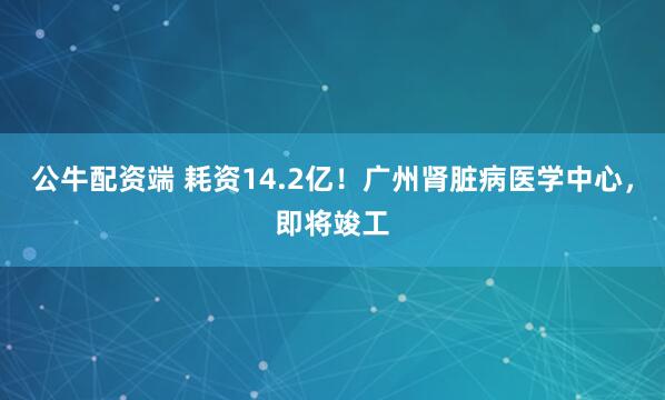 公牛配资端 耗资14.2亿!广州肾脏病医学中心,即将竣工