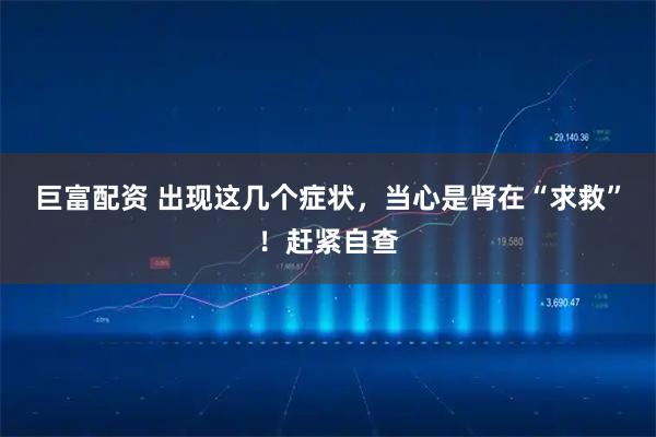 巨富配资 出现这几个症状，当心是肾在“求救”！赶紧自查