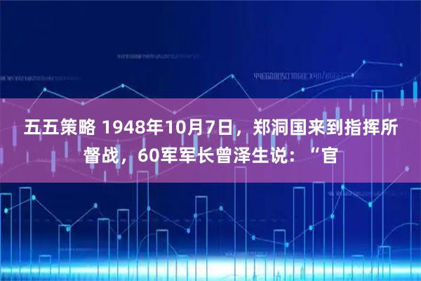 五五策略 1948年10月7日，郑洞国来到指挥所督战，60军军长曾泽生说：“官