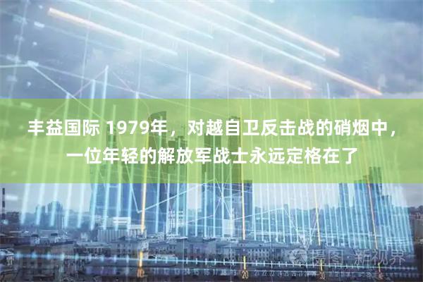 丰益国际 1979年，对越自卫反击战的硝烟中，一位年轻的解放军战士永远定格在了