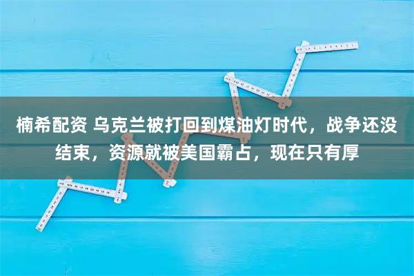 楠希配资 乌克兰被打回到煤油灯时代，战争还没结束，资源就被美国霸占，现在只有厚