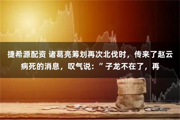 捷希源配资 诸葛亮筹划再次北伐时，传来了赵云病死的消息，叹气说：”子龙不在了，再