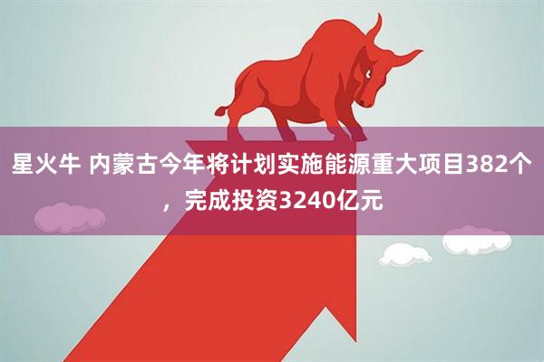 星火牛 内蒙古今年将计划实施能源重大项目382个，完成投资3240亿元