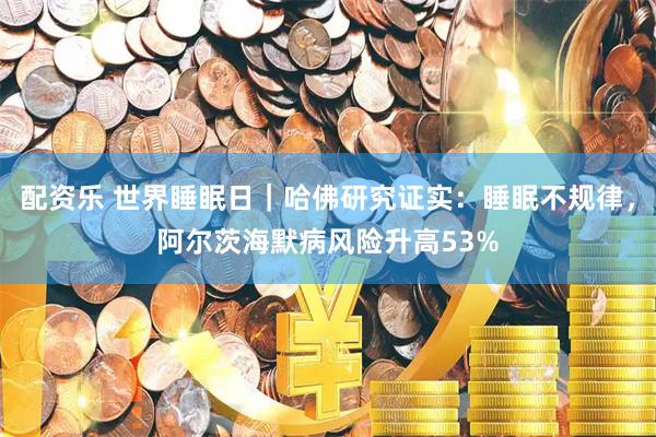 配资乐 世界睡眠日|哈佛研究证实:睡眠不规律,阿尔茨海默病风险升高53%