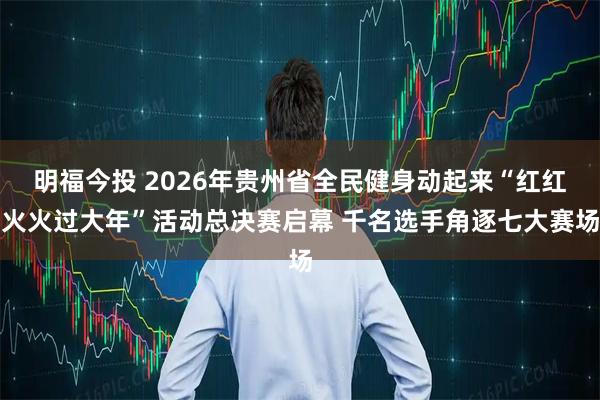 明福今投 2026年贵州省全民健身动起来“红红火火过大年”活动总决赛启幕 千名选手角逐七大赛场
