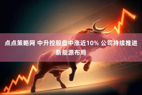 点点策略网 中升控股盘中涨近10% 公司持续推进新能源布局