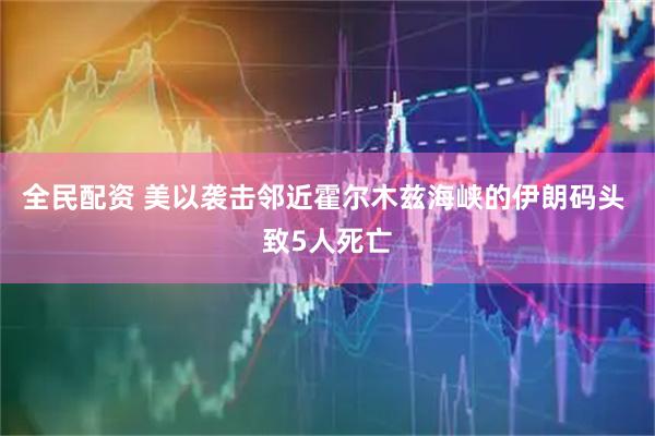全民配资 美以袭击邻近霍尔木兹海峡的伊朗码头 致5人死亡