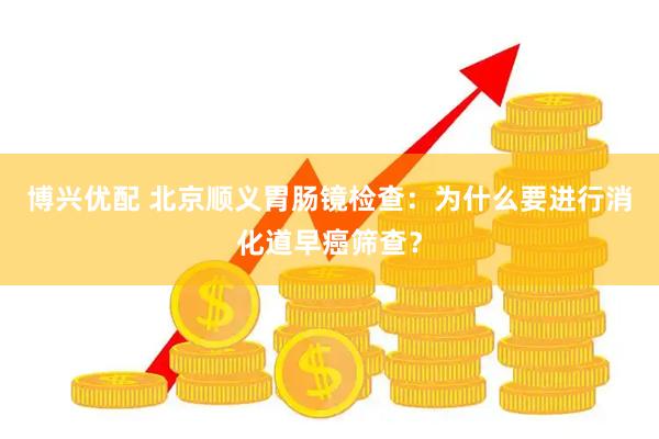 博兴优配 北京顺义胃肠镜检查:为什么要进行消化道早癌筛查?