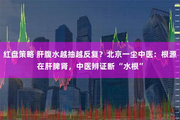 红盘策略 肝腹水越抽越反复？北京一尘中医：根源在肝脾肾，中医辨证断 “水根”
