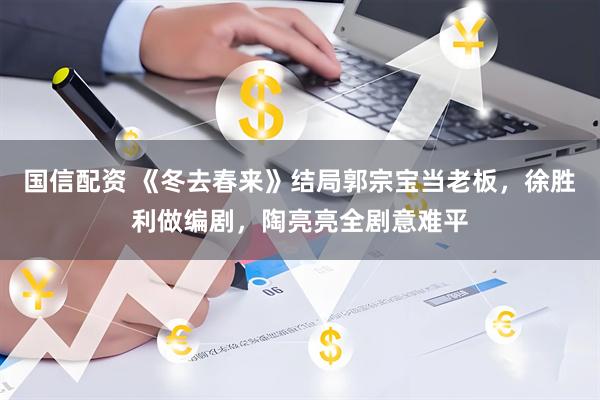 国信配资 《冬去春来》结局郭宗宝当老板，徐胜利做编剧，陶亮亮全剧意难平