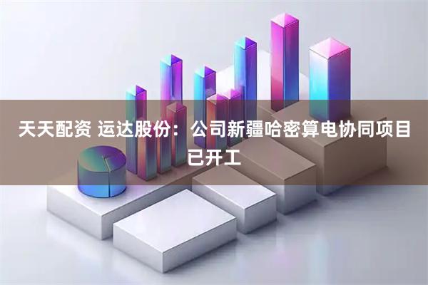 天天配资 运达股份：公司新疆哈密算电协同项目已开工