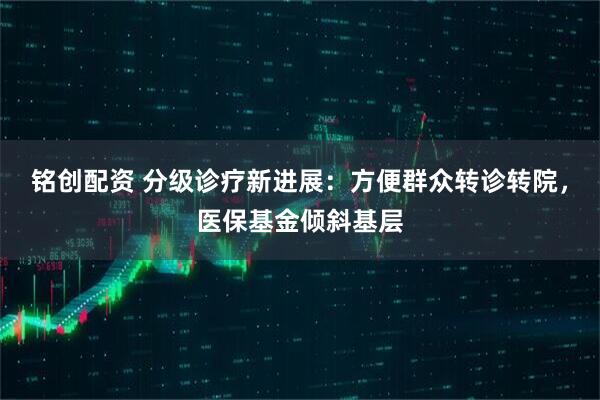 铭创配资 分级诊疗新进展：方便群众转诊转院，医保基金倾斜基层
