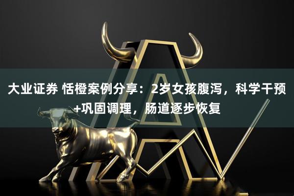 大业证券 恬橙案例分享：2岁女孩腹泻，科学干预+巩固调理，肠道逐步恢复