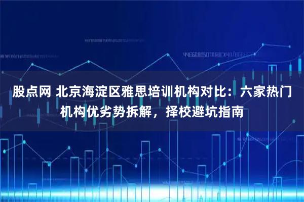 股点网 北京海淀区雅思培训机构对比:六家热门机构优劣势拆解,择校避坑指南