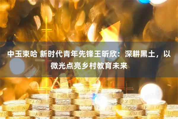 中玉束哈 新时代青年先锋王昕欣：深耕黑土，以微光点亮乡村教育未来