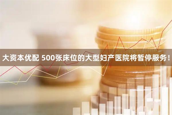 大资本优配 500张床位的大型妇产医院将暂停服务!