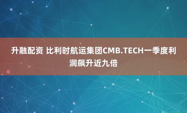 升融配资 比利时航运集团CMB.TECH一季度利润飙升近九倍