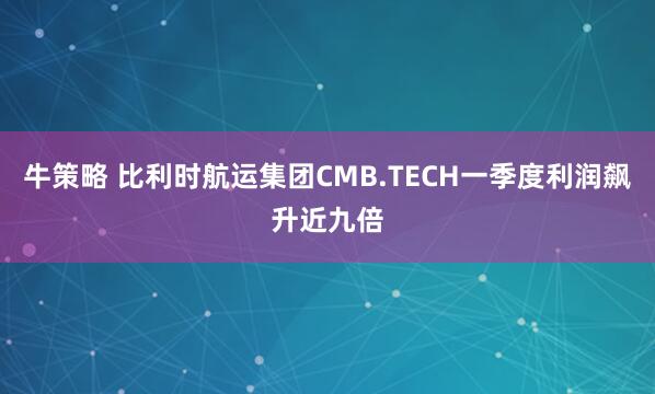 牛策略 比利时航运集团CMB.TECH一季度利润飙升近九倍