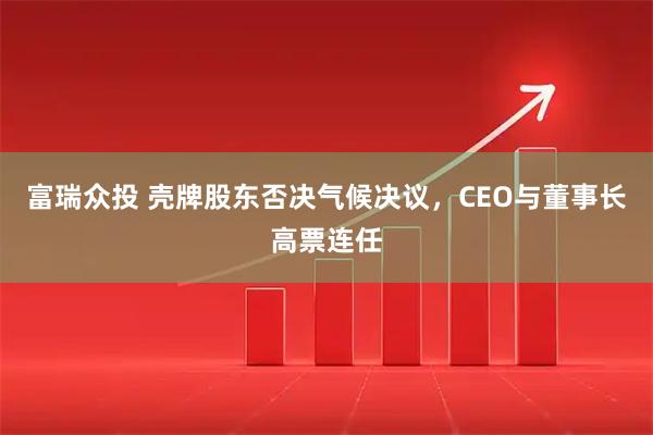 富瑞众投 壳牌股东否决气候决议，CEO与董事长高票连任
