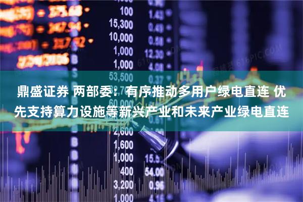 鼎盛证券 两部委：有序推动多用户绿电直连 优先支持算力设施等新兴产业和未来产业绿电直连