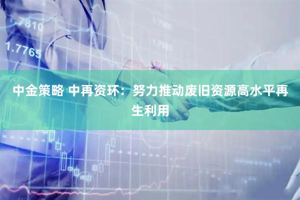中金策略 中再资环：努力推动废旧资源高水平再生利用