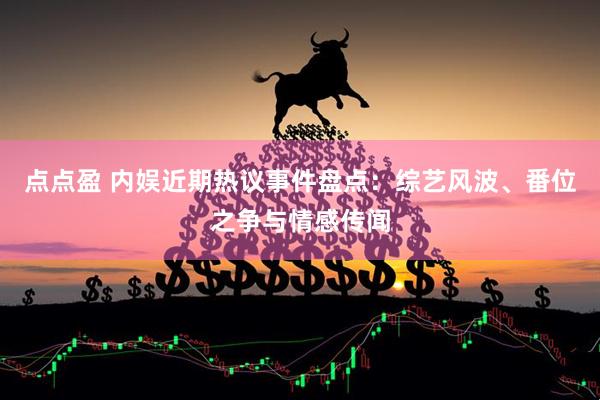 点点盈 内娱近期热议事件盘点：综艺风波、番位之争与情感传闻