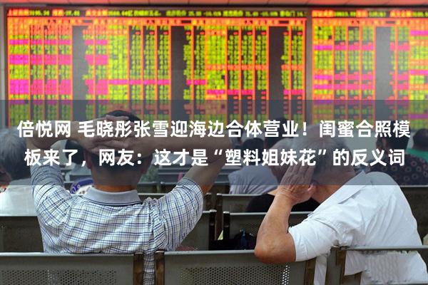 倍悦网 毛晓彤张雪迎海边合体营业！闺蜜合照模板来了，网友：这才是“塑料姐妹花”的反义词