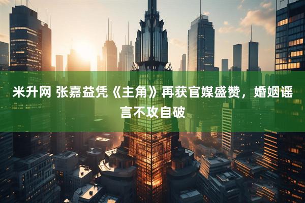 米升网 张嘉益凭《主角》再获官媒盛赞，婚姻谣言不攻自破